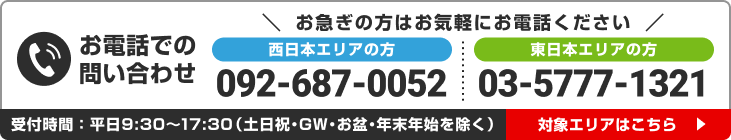 西日本エリア:092-687-0052 東日本エリア:03-5777-1321 平日9:30〜17:30 対象エリアはこちら